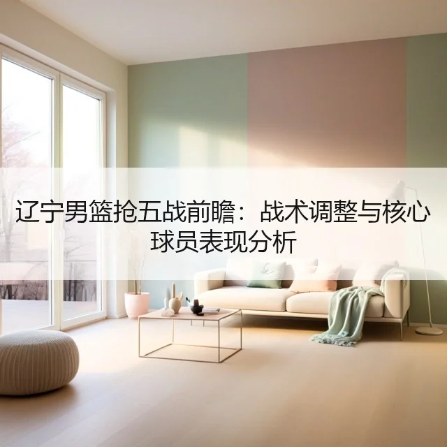 辽宁男篮抢五战前瞻：战术调整与核心球员表现分析