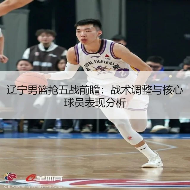 辽宁男篮抢五战前瞻：战术调整与核心球员表现分析 - WorldCupChina