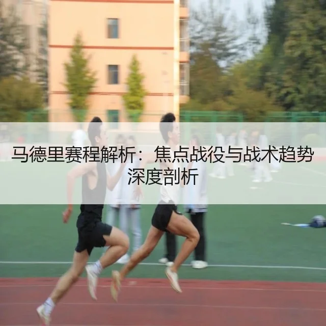 马德里赛程解析：焦点战役与战术趋势深度剖析 - WorldCupChina